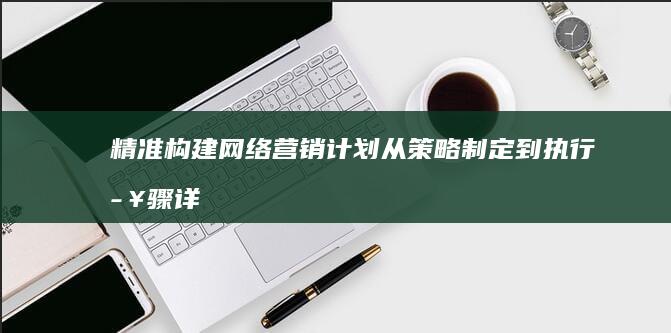 精准构建网络营销计划：从策略制定到执行步骤详解