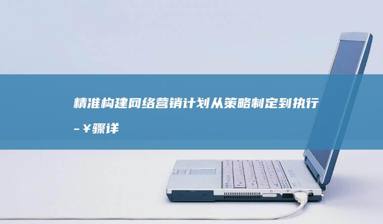 精准构建网络营销计划：从策略制定到执行步骤详解